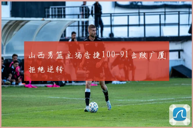 山西男篮主场告捷100-91击败广厦拒绝逆转