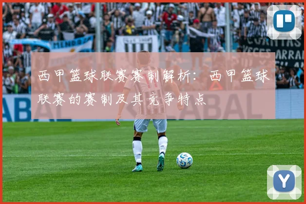 西甲篮球联赛赛制解析：西甲篮球联赛的赛制及其竞争特点