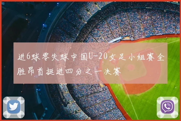 进6球零失球中国U-20女足小组赛全胜昂首挺进四分之一决赛